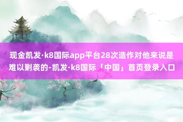 现金凯发·k8国际app平台28次造作对他来说是难以剿袭的-凯发·k8国际「中国」首页登录入口