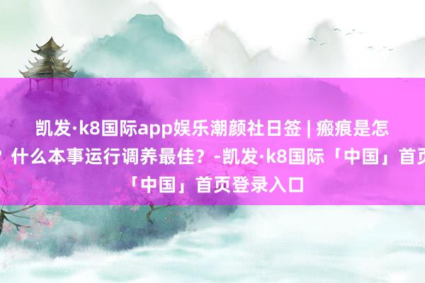 凯发·k8国际app娱乐潮颜社日签 | 瘢痕是怎样造成的？什么本事运行调养最佳？-凯发·k8国际「中国」首页登录入口