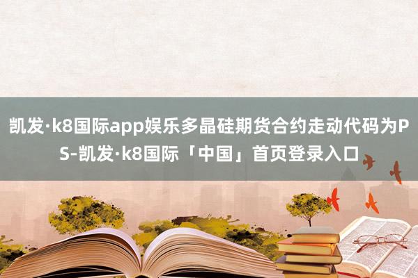 凯发·k8国际app娱乐多晶硅期货合约走动代码为PS-凯发·k8国际「中国」首页登录入口