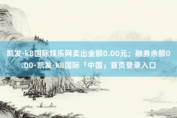 凯发·k8国际娱乐网卖出金额0.00元；融券余额0.00-凯发·k8国际「中国」首页登录入口