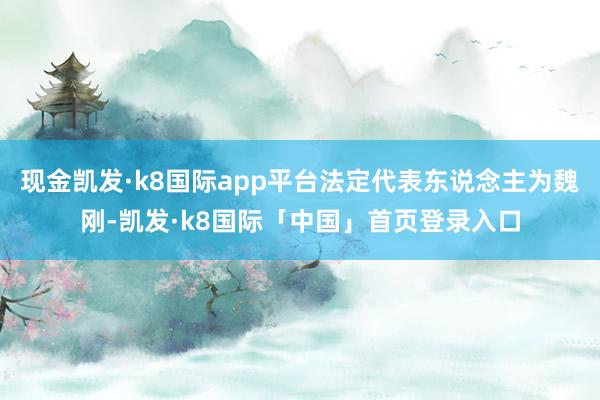 现金凯发·k8国际app平台法定代表东说念主为魏刚-凯发·k8国际「中国」首页登录入口