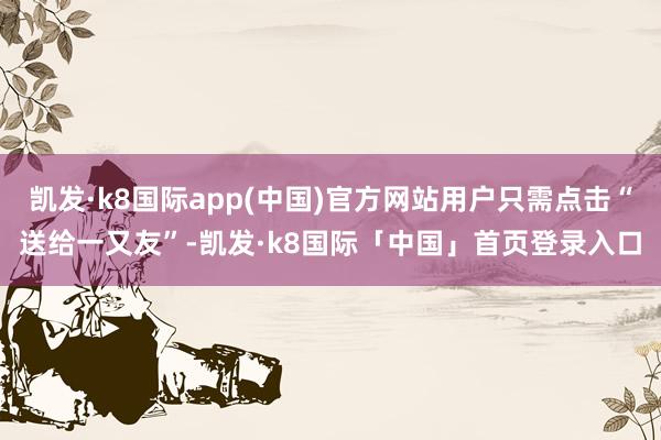 凯发·k8国际app(中国)官方网站用户只需点击“送给一又友”-凯发·k8国际「中国」首页登录入口