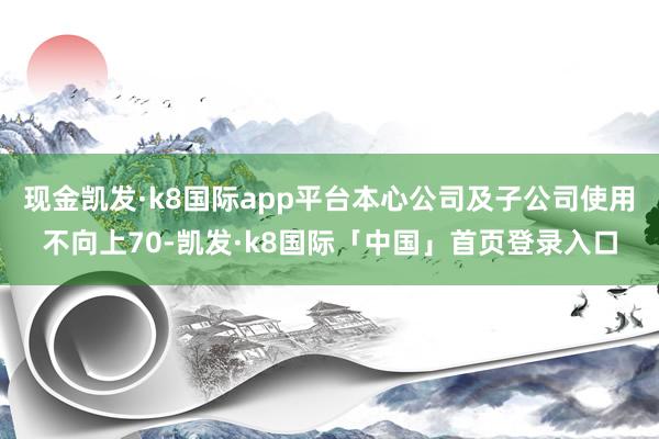 现金凯发·k8国际app平台本心公司及子公司使用不向上70-凯发·k8国际「中国」首页登录入口