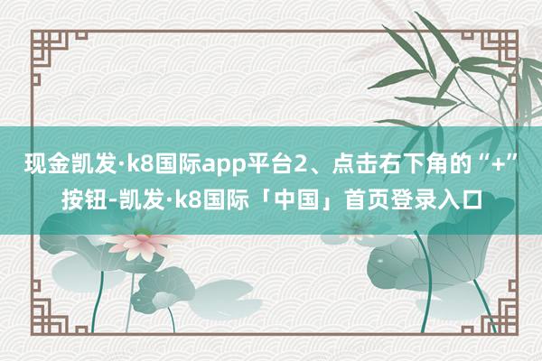 现金凯发·k8国际app平台2、点击右下角的“+”按钮-凯发·k8国际「中国」首页登录入口